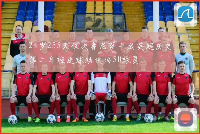 24岁255天仅次鲁尼萨卡成英超历史第二年轻进球助攻均50球员