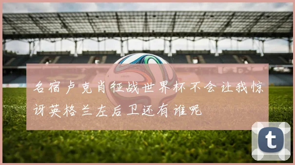 名宿卢克肖征战世界杯不会让我惊讶英格兰左后卫还有谁呢